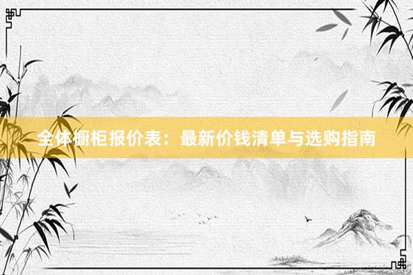 全体橱柜报价表：最新价钱清单与选购指南