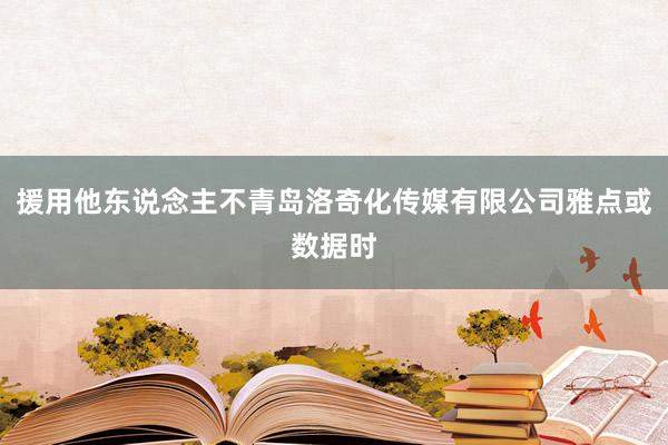 援用他东说念主不青岛洛奇化传媒有限公司雅点或数据时
